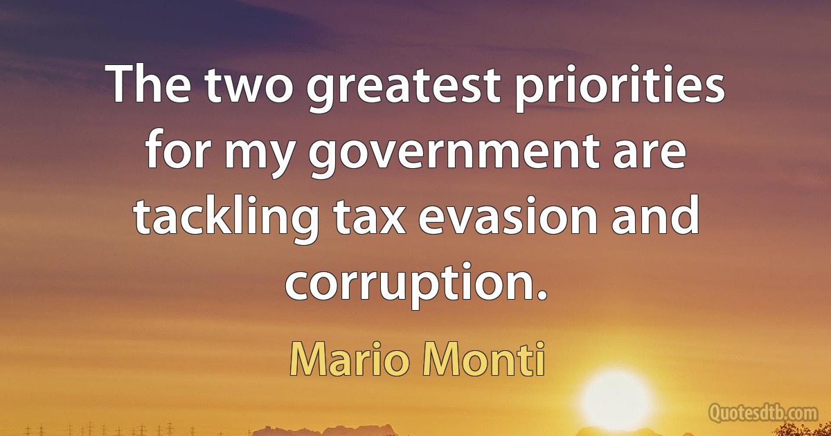 The two greatest priorities for my government are tackling tax evasion and corruption. (Mario Monti)