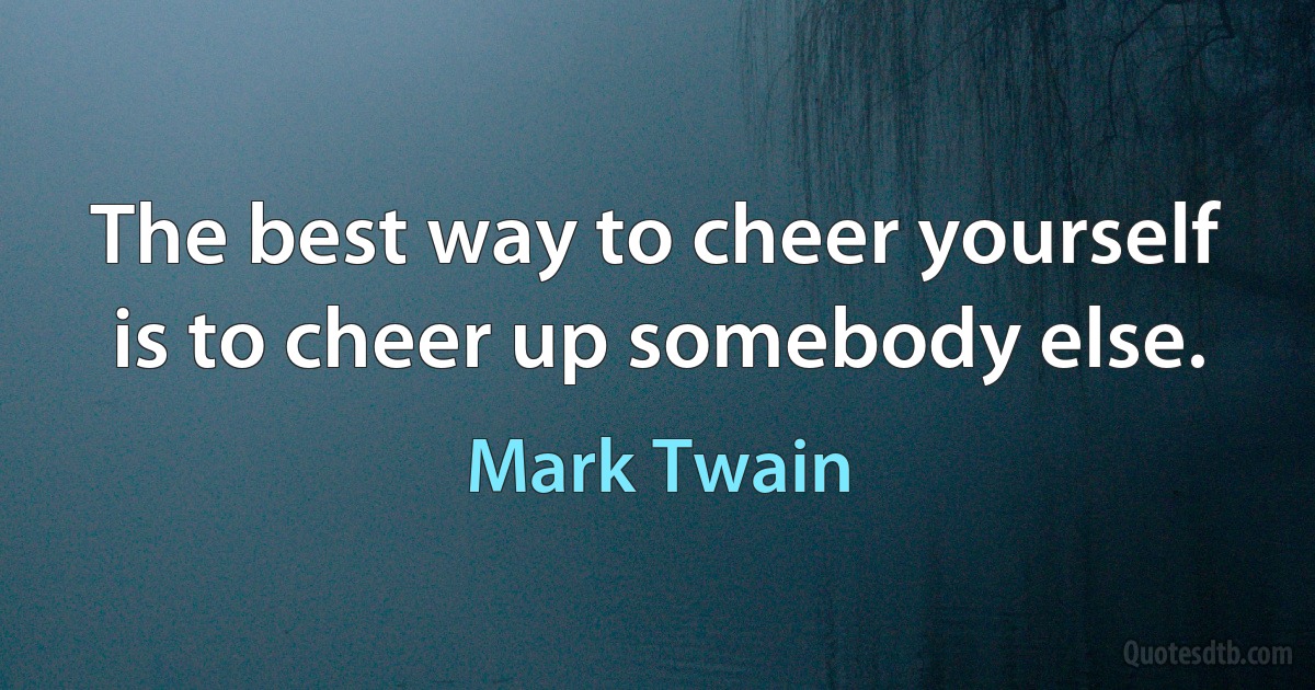 The best way to cheer yourself is to cheer up somebody else. (Mark Twain)