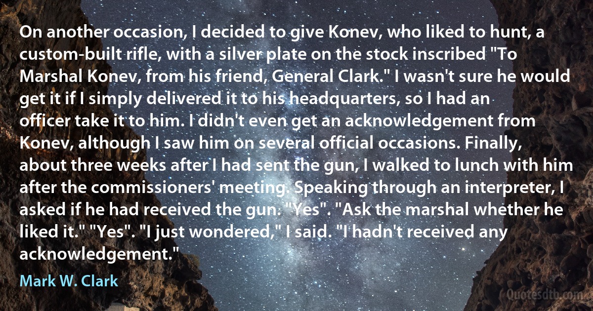 On another occasion, I decided to give Konev, who liked to hunt, a custom-built rifle, with a silver plate on the stock inscribed "To Marshal Konev, from his friend, General Clark." I wasn't sure he would get it if I simply delivered it to his headquarters, so I had an officer take it to him. I didn't even get an acknowledgement from Konev, although I saw him on several official occasions. Finally, about three weeks after I had sent the gun, I walked to lunch with him after the commissioners' meeting. Speaking through an interpreter, I asked if he had received the gun. "Yes". "Ask the marshal whether he liked it." "Yes". "I just wondered," I said. "I hadn't received any acknowledgement." (Mark W. Clark)