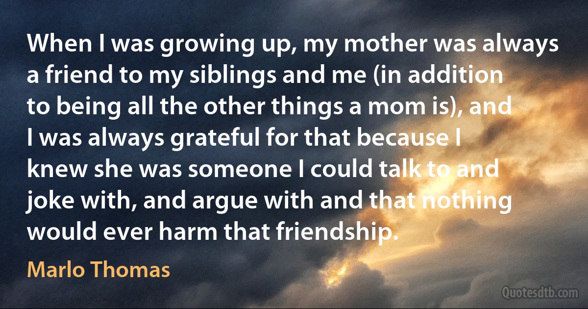 When I was growing up, my mother was always a friend to my siblings and me (in addition to being all the other things a mom is), and I was always grateful for that because I knew she was someone I could talk to and joke with, and argue with and that nothing would ever harm that friendship. (Marlo Thomas)