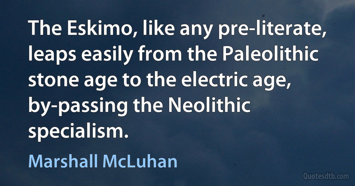 The Eskimo, like any pre-literate, leaps easily from the Paleolithic stone age to the electric age, by-passing the Neolithic specialism. (Marshall McLuhan)