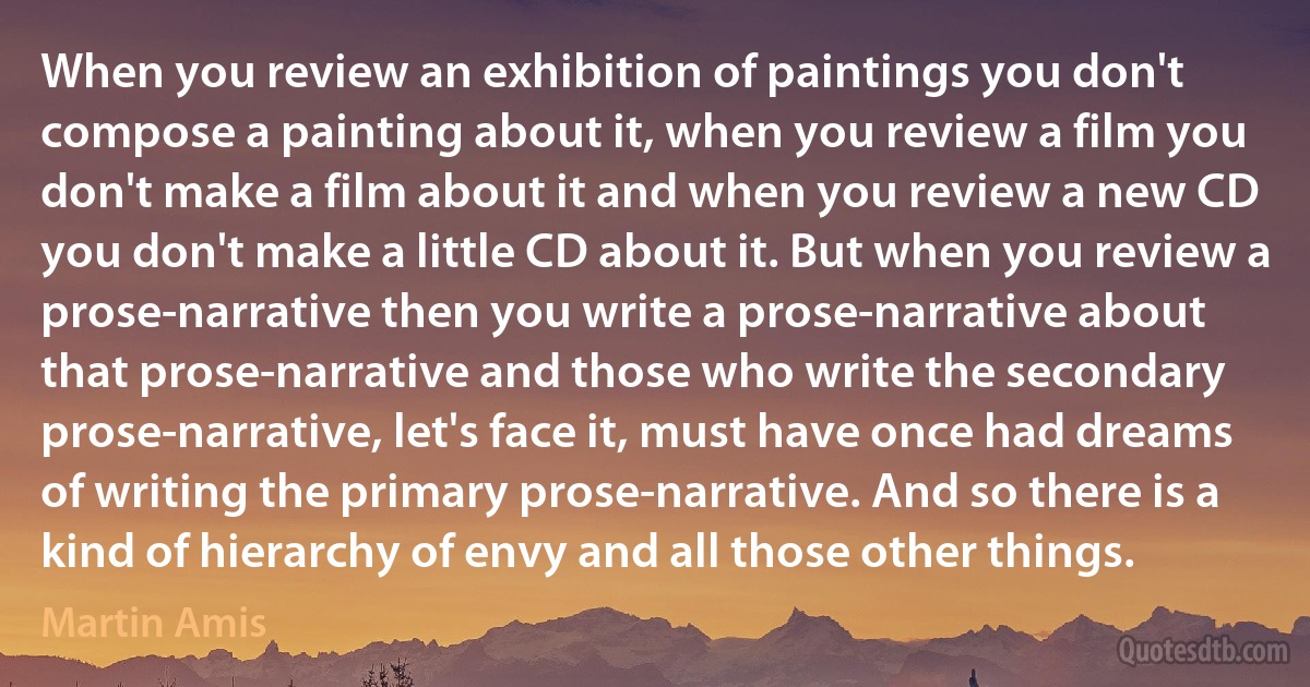 When you review an exhibition of paintings you don't compose a painting about it, when you review a film you don't make a film about it and when you review a new CD you don't make a little CD about it. But when you review a prose-narrative then you write a prose-narrative about that prose-narrative and those who write the secondary prose-narrative, let's face it, must have once had dreams of writing the primary prose-narrative. And so there is a kind of hierarchy of envy and all those other things. (Martin Amis)