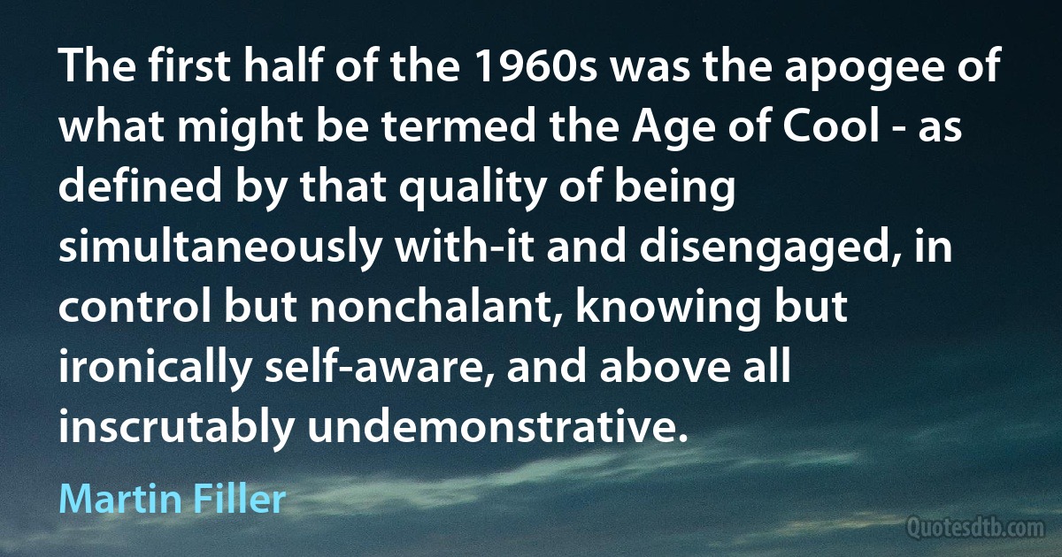 The first half of the 1960s was the apogee of what might be termed the Age of Cool - as defined by that quality of being simultaneously with-it and disengaged, in control but nonchalant, knowing but ironically self-aware, and above all inscrutably undemonstrative. (Martin Filler)