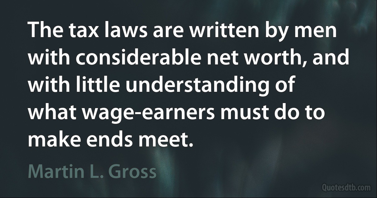 The tax laws are written by men with considerable net worth, and with little understanding of what wage-earners must do to make ends meet. (Martin L. Gross)