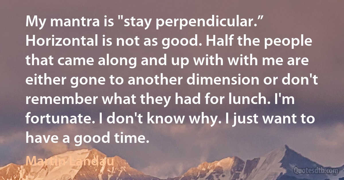 My mantra is "stay perpendicular.” Horizontal is not as good. Half the people that came along and up with with me are either gone to another dimension or don't remember what they had for lunch. I'm fortunate. I don't know why. I just want to have a good time. (Martin Landau)