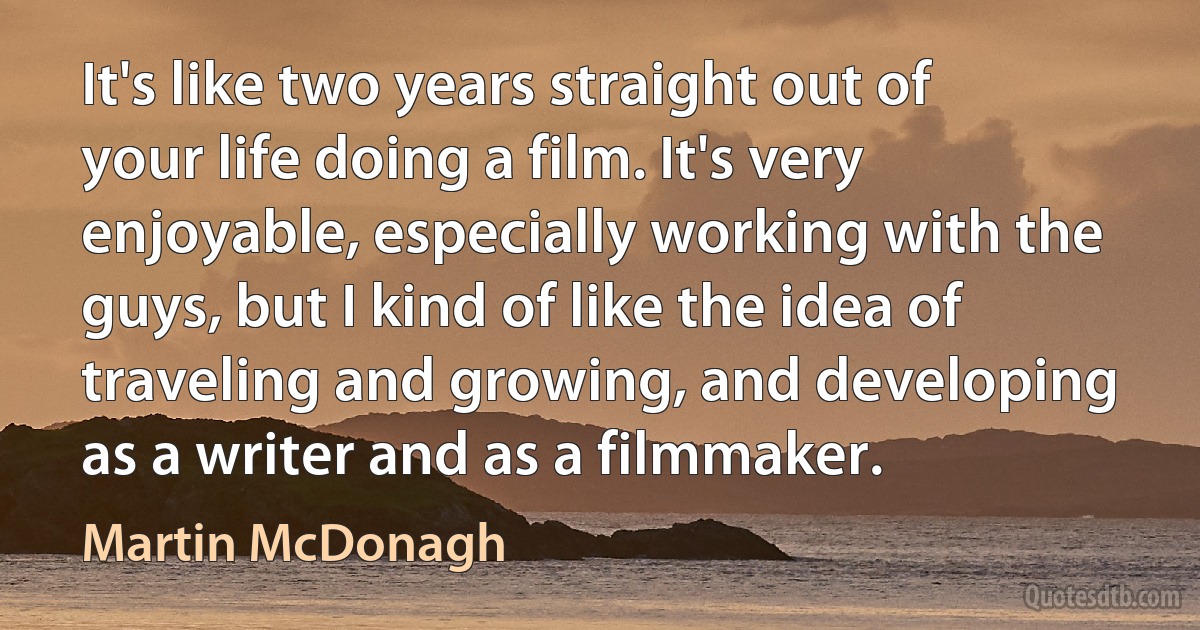 It's like two years straight out of your life doing a film. It's very enjoyable, especially working with the guys, but I kind of like the idea of traveling and growing, and developing as a writer and as a filmmaker. (Martin McDonagh)