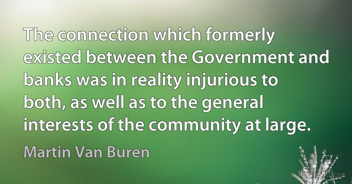 The connection which formerly existed between the Government and banks was in reality injurious to both, as well as to the general interests of the community at large. (Martin Van Buren)