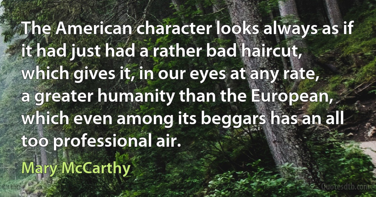 The American character looks always as if it had just had a rather bad haircut, which gives it, in our eyes at any rate, a greater humanity than the European, which even among its beggars has an all too professional air. (Mary McCarthy)