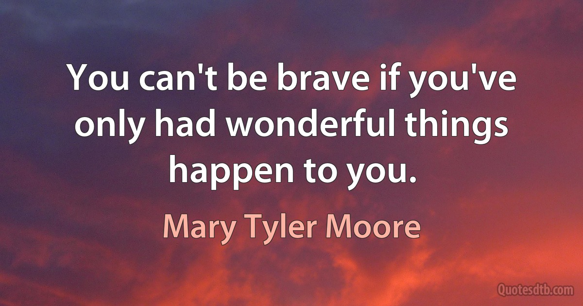 You can't be brave if you've only had wonderful things happen to you. (Mary Tyler Moore)