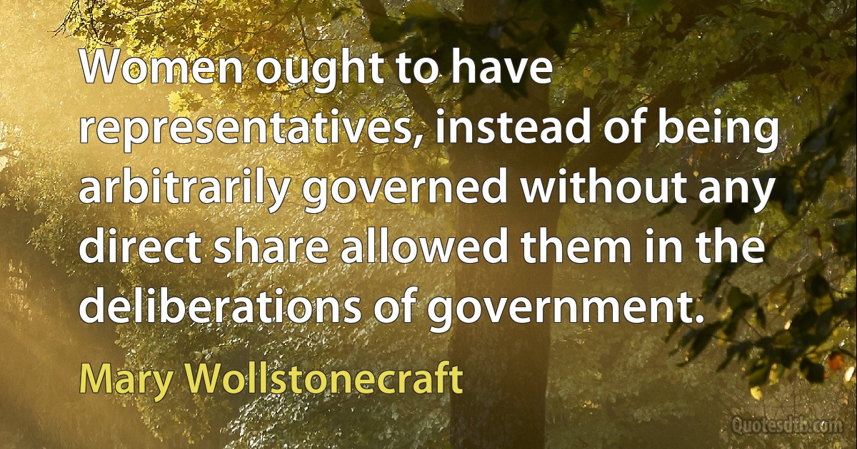 Women ought to have representatives, instead of being arbitrarily governed without any direct share allowed them in the deliberations of government. (Mary Wollstonecraft)