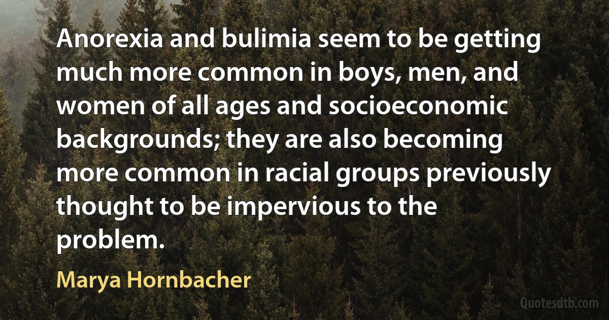 Anorexia and bulimia seem to be getting much more common in boys, men, and women of all ages and socioeconomic backgrounds; they are also becoming more common in racial groups previously thought to be impervious to the problem. (Marya Hornbacher)