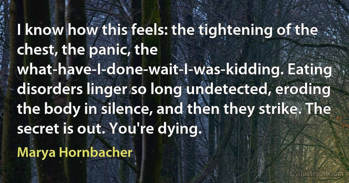 I know how this feels: the tightening of the chest, the panic, the what-have-I-done-wait-I-was-kidding. Eating disorders linger so long undetected, eroding the body in silence, and then they strike. The secret is out. You're dying. (Marya Hornbacher)