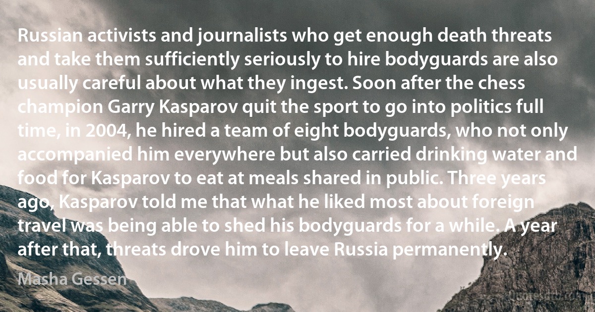 Russian activists and journalists who get enough death threats and take them sufficiently seriously to hire bodyguards are also usually careful about what they ingest. Soon after the chess champion Garry Kasparov quit the sport to go into politics full time, in 2004, he hired a team of eight bodyguards, who not only accompanied him everywhere but also carried drinking water and food for Kasparov to eat at meals shared in public. Three years ago, Kasparov told me that what he liked most about foreign travel was being able to shed his bodyguards for a while. A year after that, threats drove him to leave Russia permanently. (Masha Gessen)