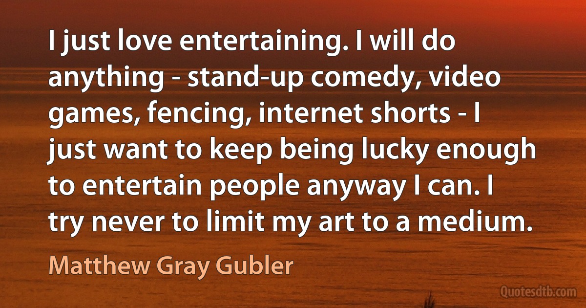 I just love entertaining. I will do anything - stand-up comedy, video games, fencing, internet shorts - I just want to keep being lucky enough to entertain people anyway I can. I try never to limit my art to a medium. (Matthew Gray Gubler)