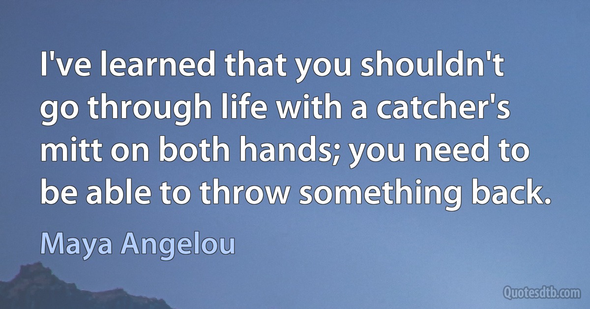 I've learned that you shouldn't go through life with a catcher's mitt on both hands; you need to be able to throw something back. (Maya Angelou)