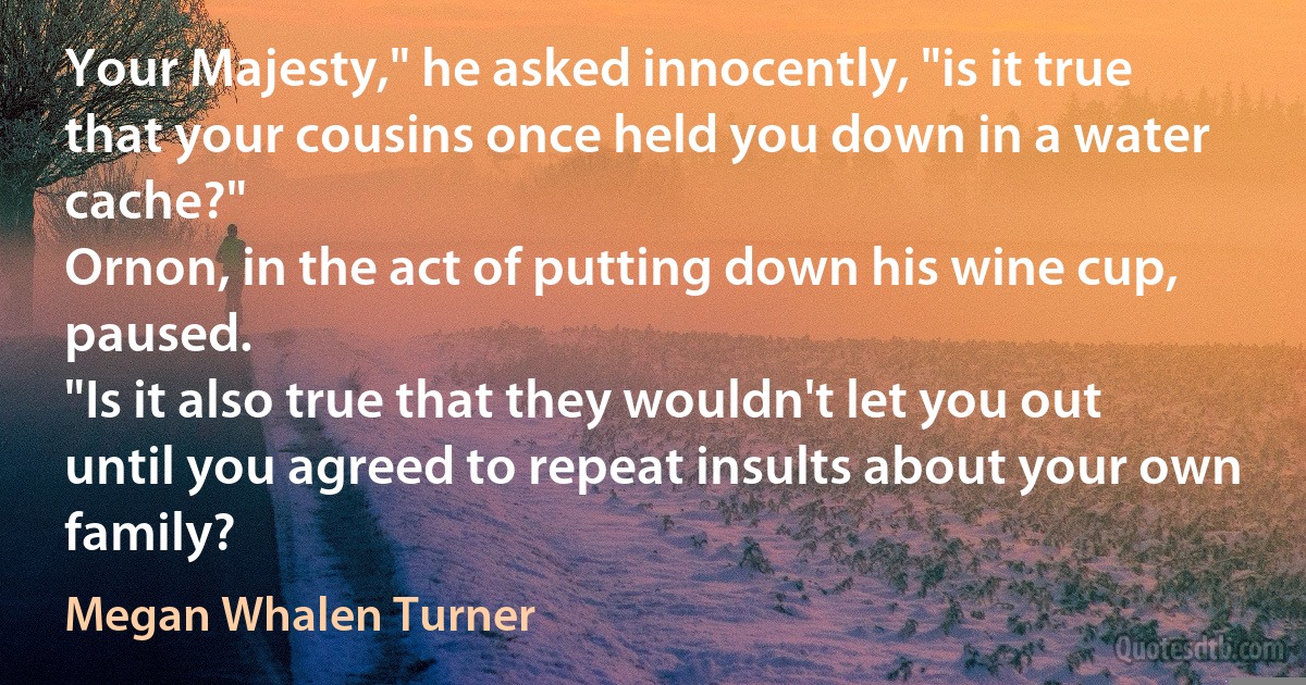 Your Majesty," he asked innocently, "is it true that your cousins once held you down in a water cache?"
Ornon, in the act of putting down his wine cup, paused.
"Is it also true that they wouldn't let you out until you agreed to repeat insults about your own family? (Megan Whalen Turner)