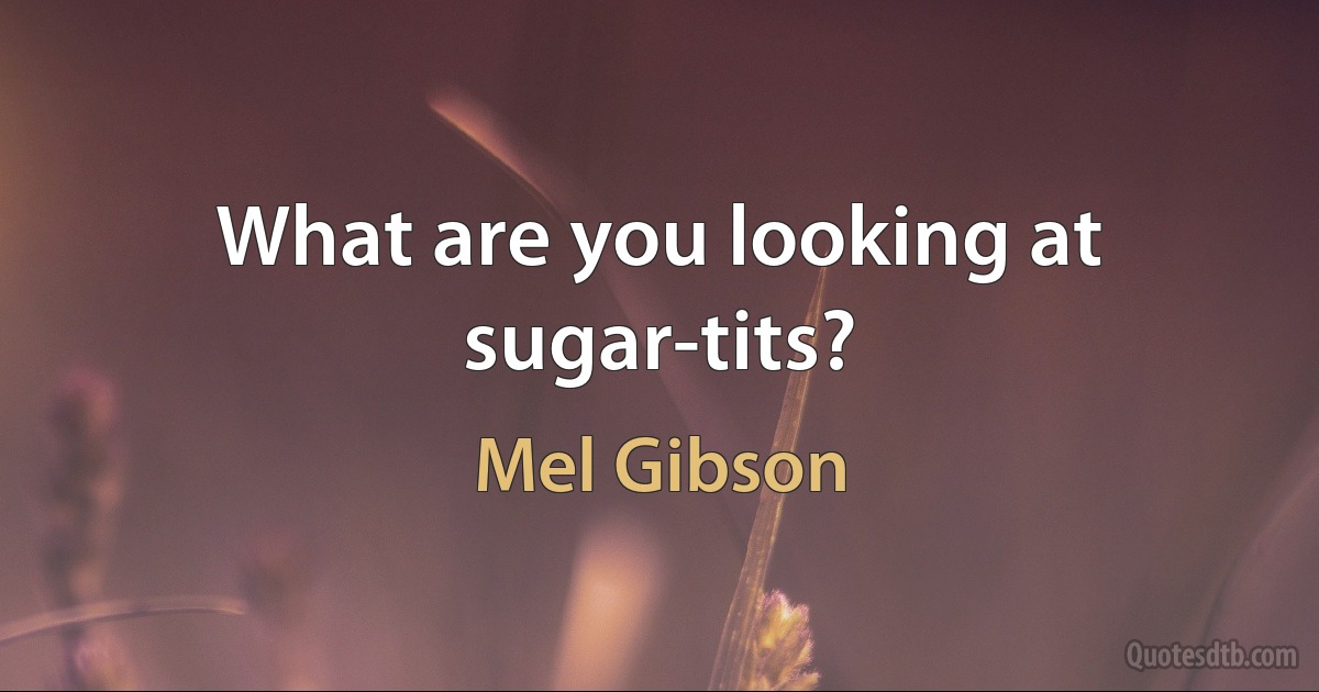 What are you looking at sugar-tits? (Mel Gibson)