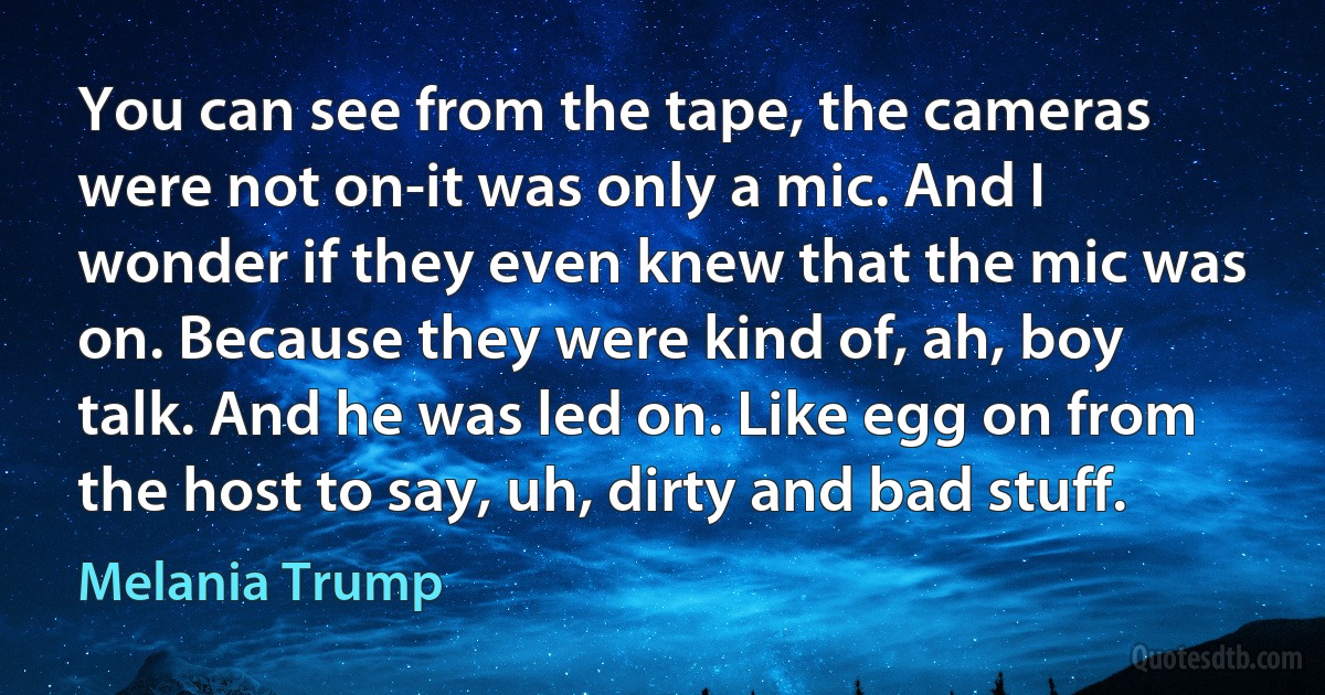 You can see from the tape, the cameras were not on-it was only a mic. And I wonder if they even knew that the mic was on. Because they were kind of, ah, boy talk. And he was led on. Like egg on from the host to say, uh, dirty and bad stuff. (Melania Trump)