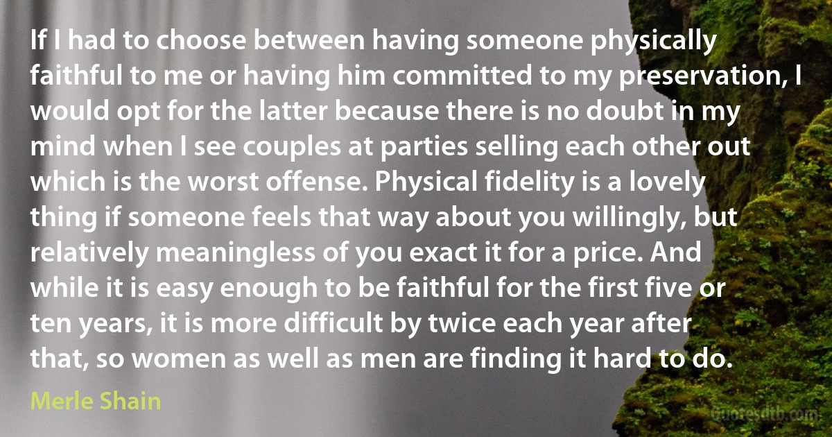 If I had to choose between having someone physically faithful to me or having him committed to my preservation, I would opt for the latter because there is no doubt in my mind when I see couples at parties selling each other out which is the worst offense. Physical fidelity is a lovely thing if someone feels that way about you willingly, but relatively meaningless of you exact it for a price. And while it is easy enough to be faithful for the first five or ten years, it is more difficult by twice each year after that, so women as well as men are finding it hard to do. (Merle Shain)