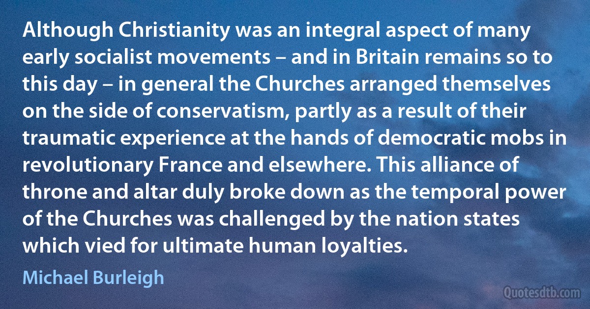 Although Christianity was an integral aspect of many early socialist movements – and in Britain remains so to this day – in general the Churches arranged themselves on the side of conservatism, partly as a result of their traumatic experience at the hands of democratic mobs in revolutionary France and elsewhere. This alliance of throne and altar duly broke down as the temporal power of the Churches was challenged by the nation states which vied for ultimate human loyalties. (Michael Burleigh)