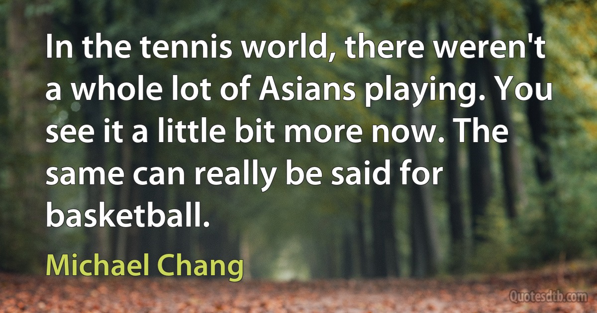 In the tennis world, there weren't a whole lot of Asians playing. You see it a little bit more now. The same can really be said for basketball. (Michael Chang)