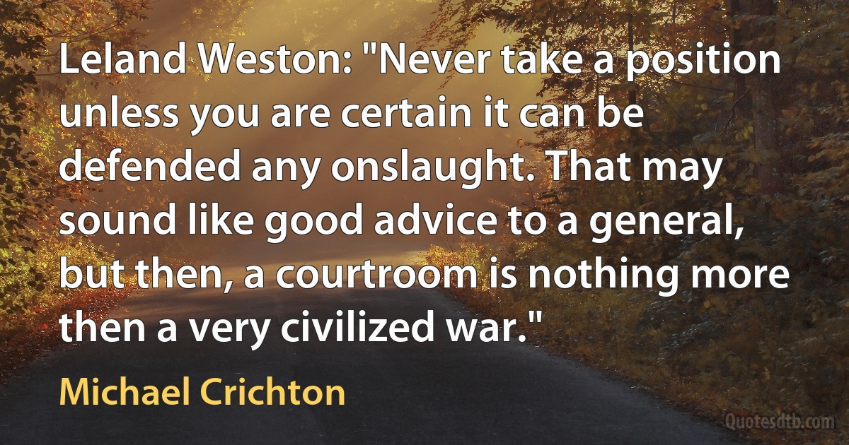 Leland Weston: "Never take a position unless you are certain it can be defended any onslaught. That may sound like good advice to a general, but then, a courtroom is nothing more then a very civilized war." (Michael Crichton)