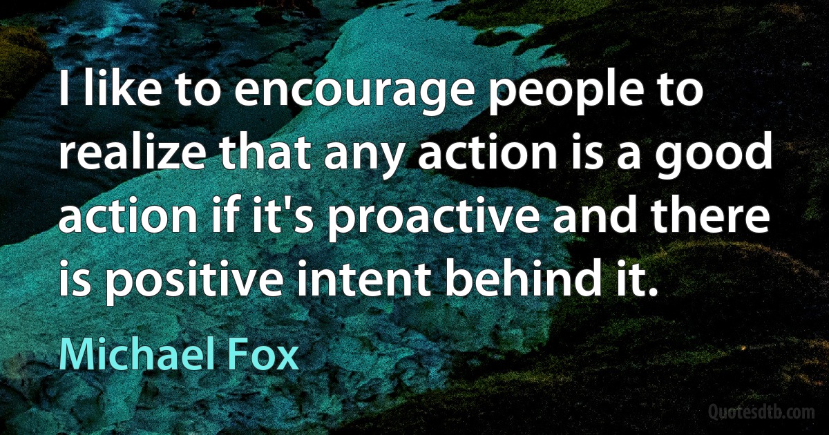 I like to encourage people to realize that any action is a good action if it's proactive and there is positive intent behind it. (Michael Fox)