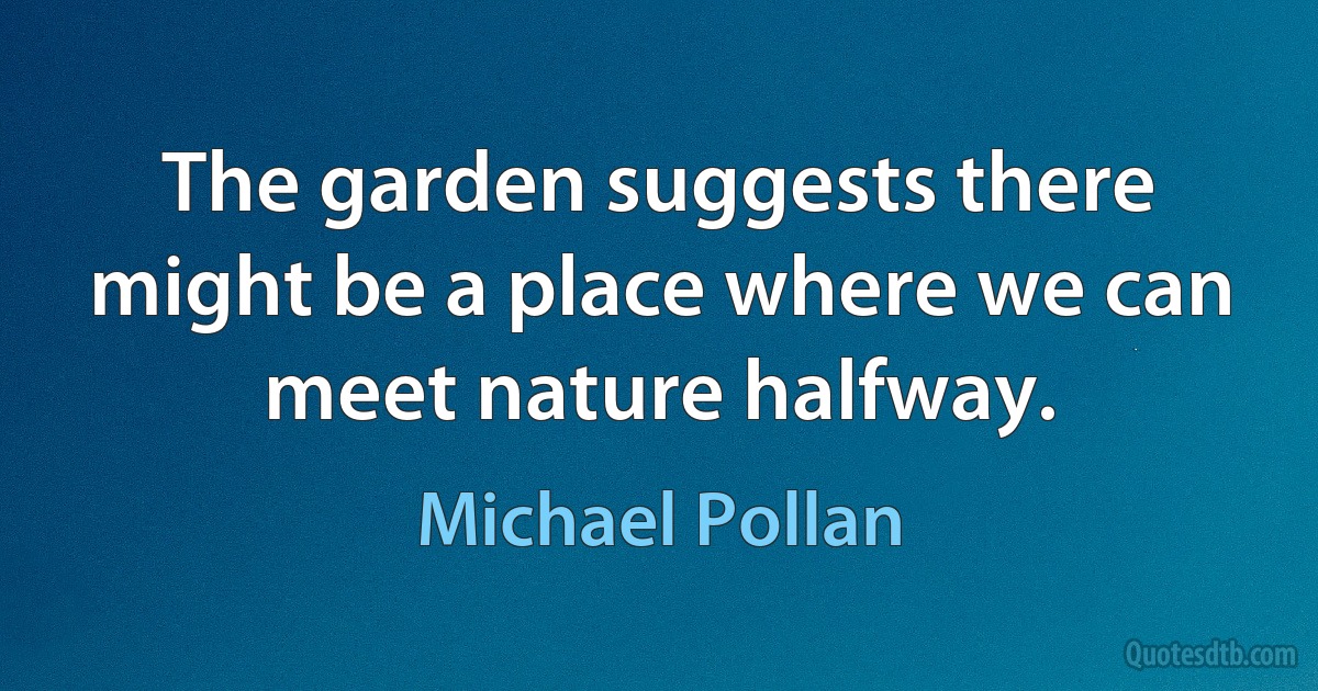 The garden suggests there might be a place where we can meet nature halfway. (Michael Pollan)