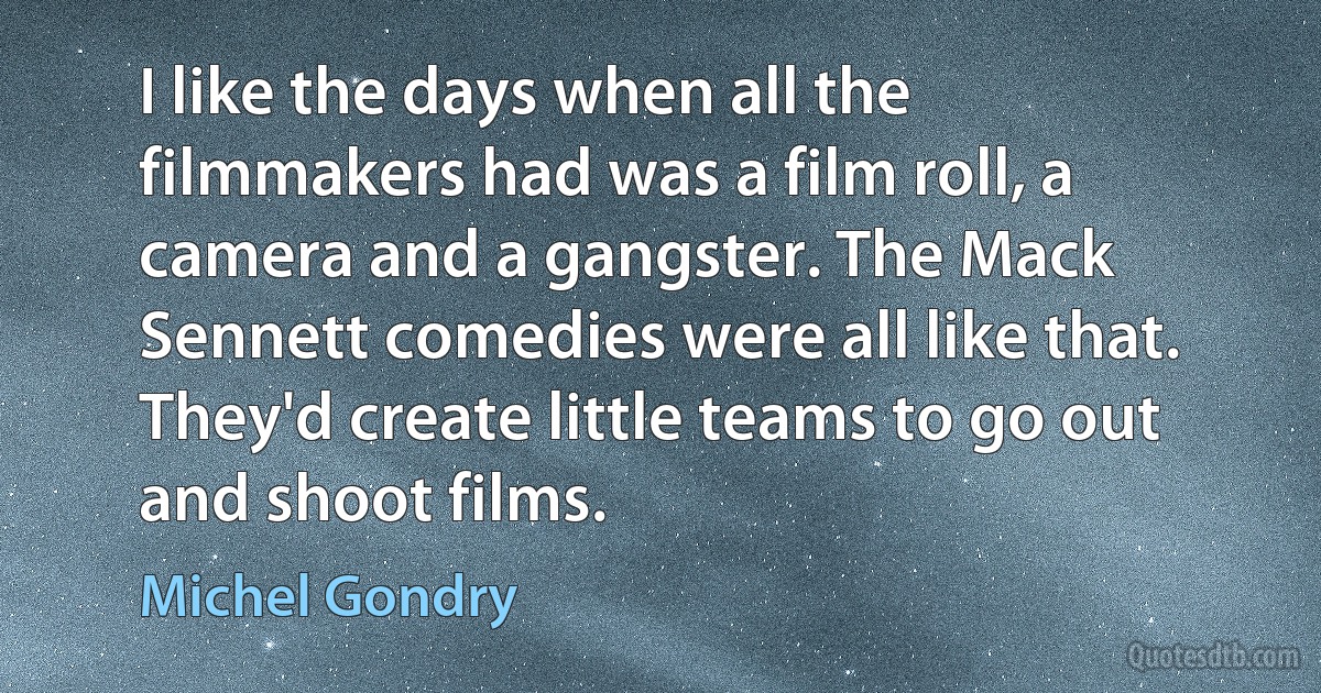 I like the days when all the filmmakers had was a film roll, a camera and a gangster. The Mack Sennett comedies were all like that. They'd create little teams to go out and shoot films. (Michel Gondry)