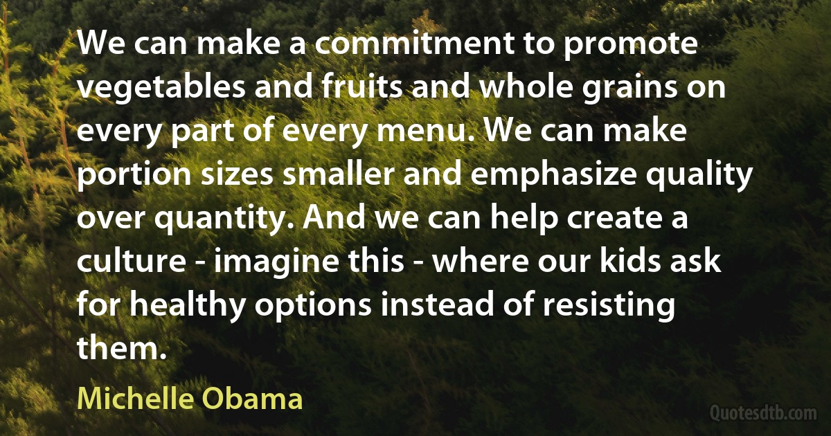 We can make a commitment to promote vegetables and fruits and whole grains on every part of every menu. We can make portion sizes smaller and emphasize quality over quantity. And we can help create a culture - imagine this - where our kids ask for healthy options instead of resisting them. (Michelle Obama)