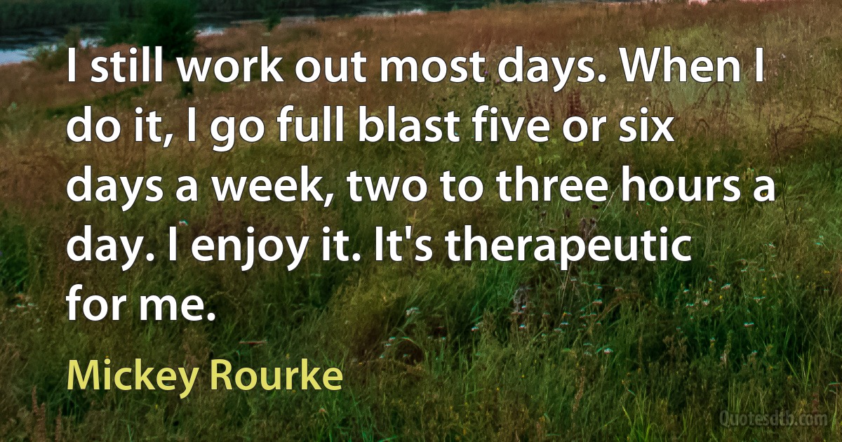 I still work out most days. When I do it, I go full blast five or six days a week, two to three hours a day. I enjoy it. It's therapeutic for me. (Mickey Rourke)