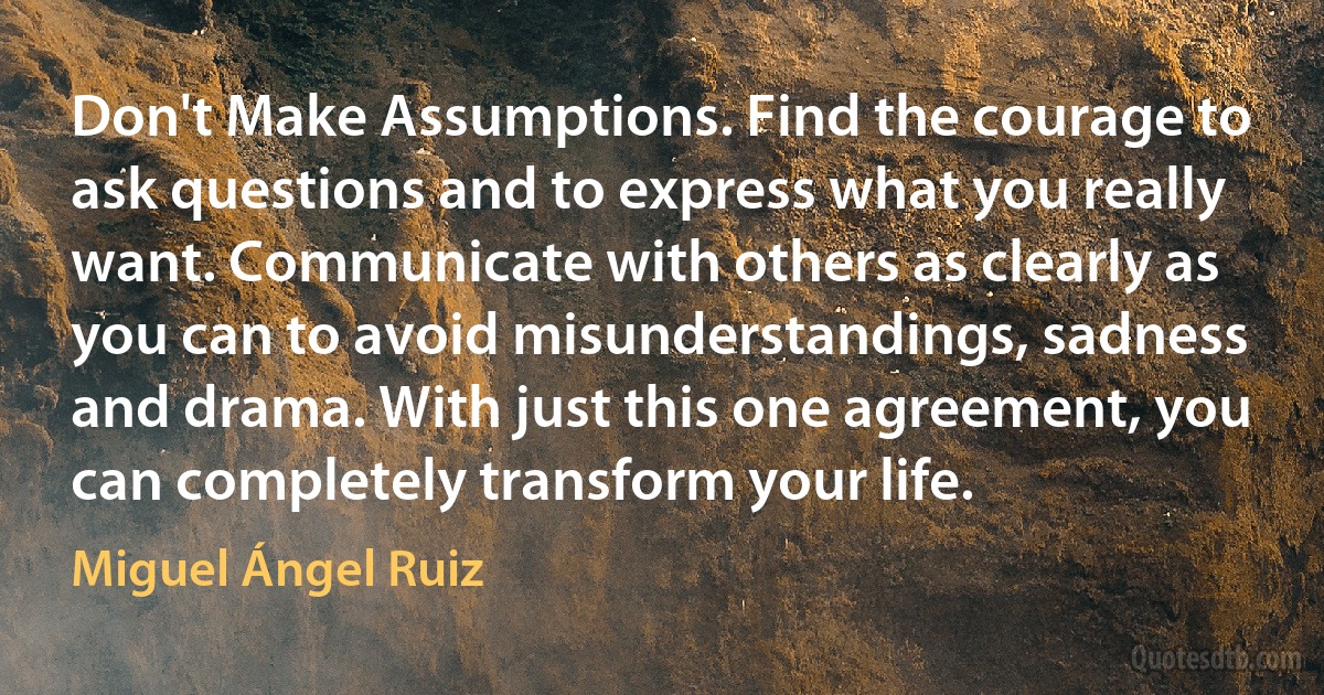 Don't Make Assumptions. Find the courage to ask questions and to express what you really want. Communicate with others as clearly as you can to avoid misunderstandings, sadness and drama. With just this one agreement, you can completely transform your life. (Miguel Ángel Ruiz)