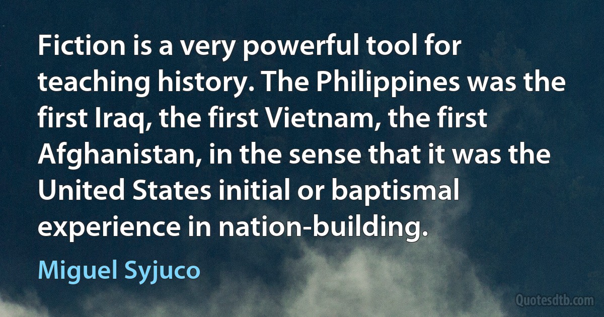 Fiction is a very powerful tool for teaching history. The Philippines was the first Iraq, the first Vietnam, the first Afghanistan, in the sense that it was the United States initial or baptismal experience in nation-building. (Miguel Syjuco)