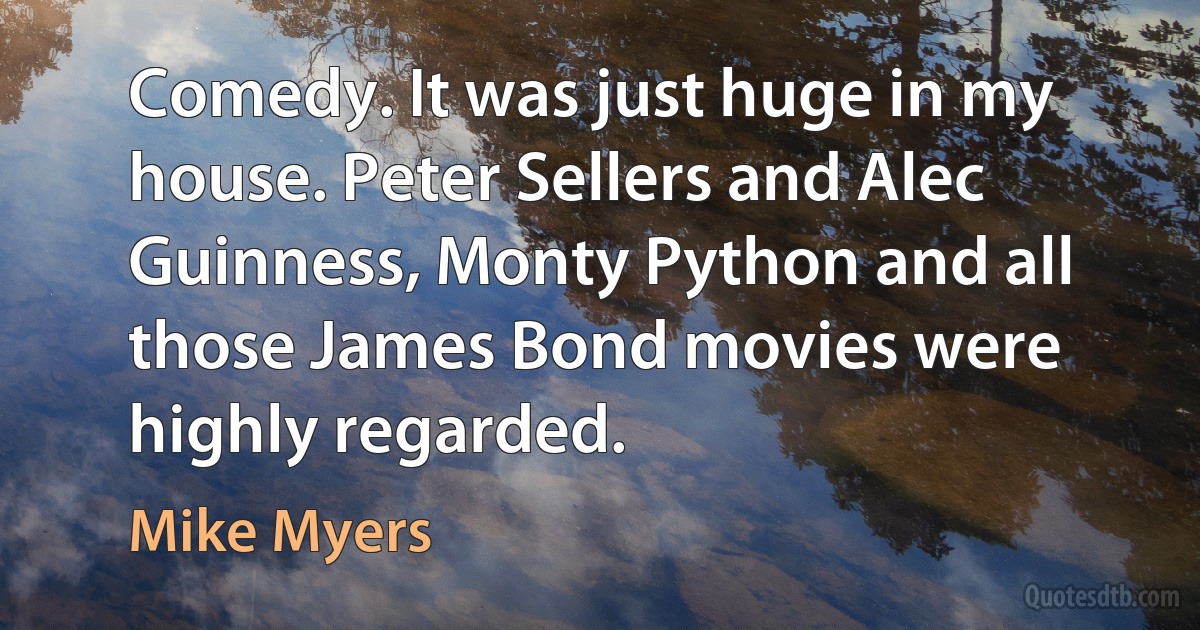 Comedy. It was just huge in my house. Peter Sellers and Alec Guinness, Monty Python and all those James Bond movies were highly regarded. (Mike Myers)