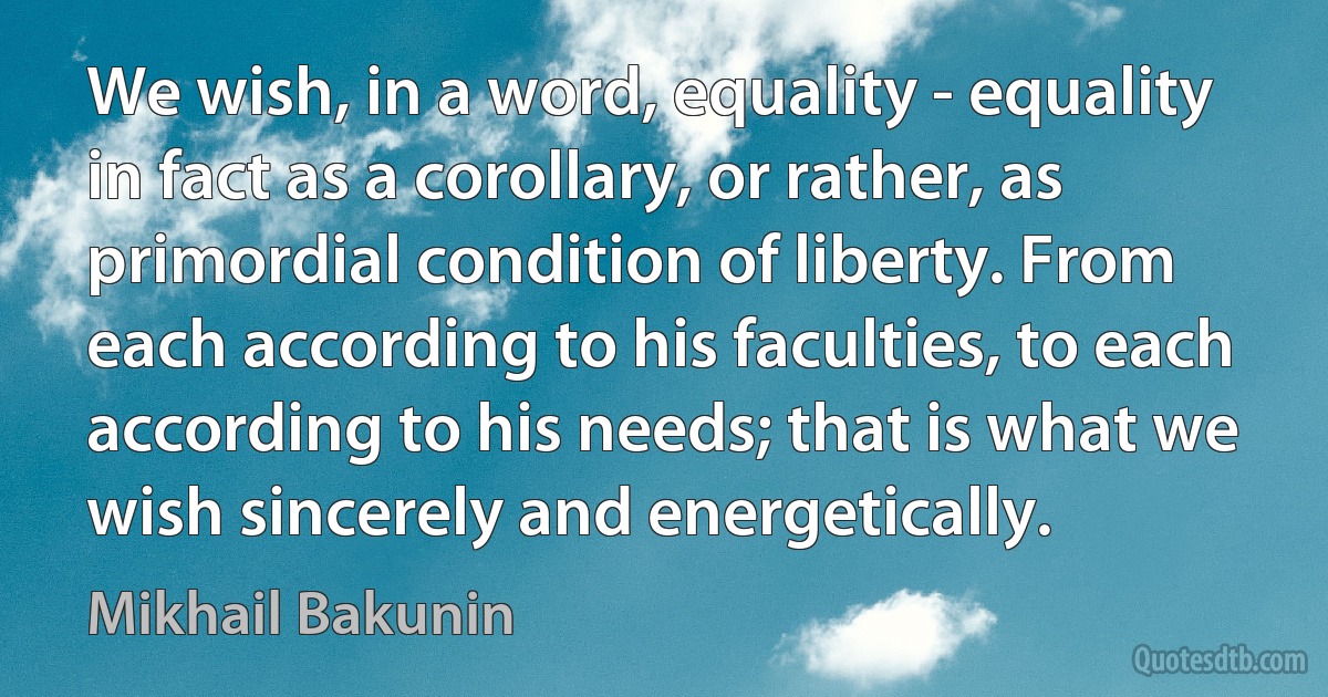 We wish, in a word, equality - equality in fact as a corollary, or rather, as primordial condition of liberty. From each according to his faculties, to each according to his needs; that is what we wish sincerely and energetically. (Mikhail Bakunin)