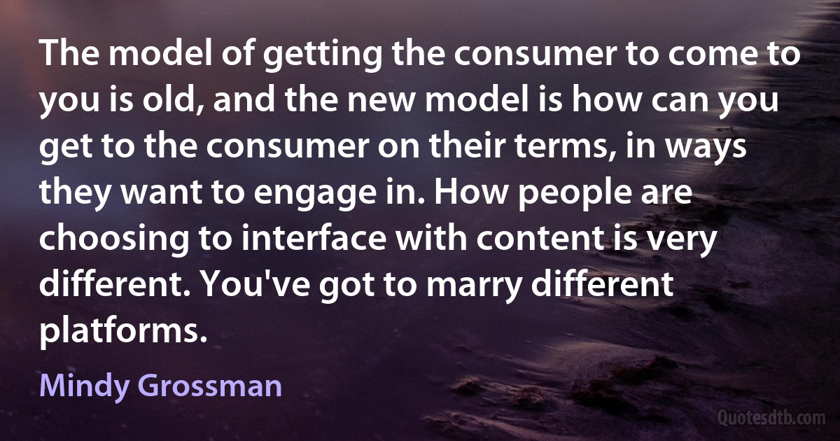 The model of getting the consumer to come to you is old, and the new model is how can you get to the consumer on their terms, in ways they want to engage in. How people are choosing to interface with content is very different. You've got to marry different platforms. (Mindy Grossman)