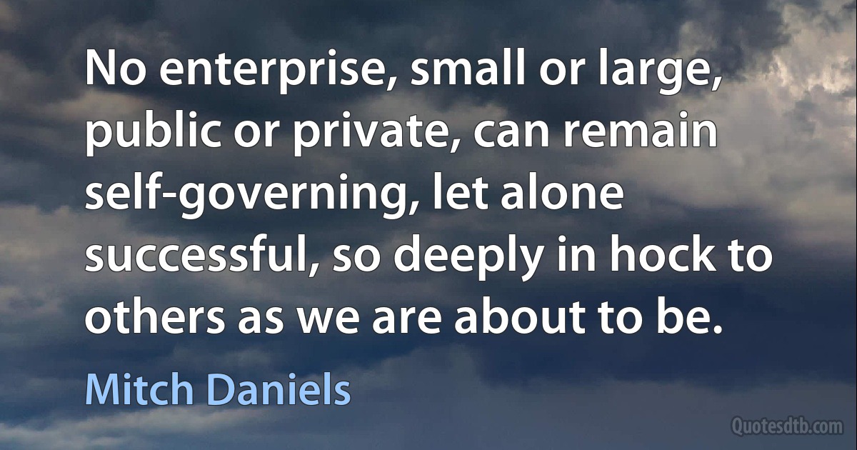 No enterprise, small or large, public or private, can remain self-governing, let alone successful, so deeply in hock to others as we are about to be. (Mitch Daniels)