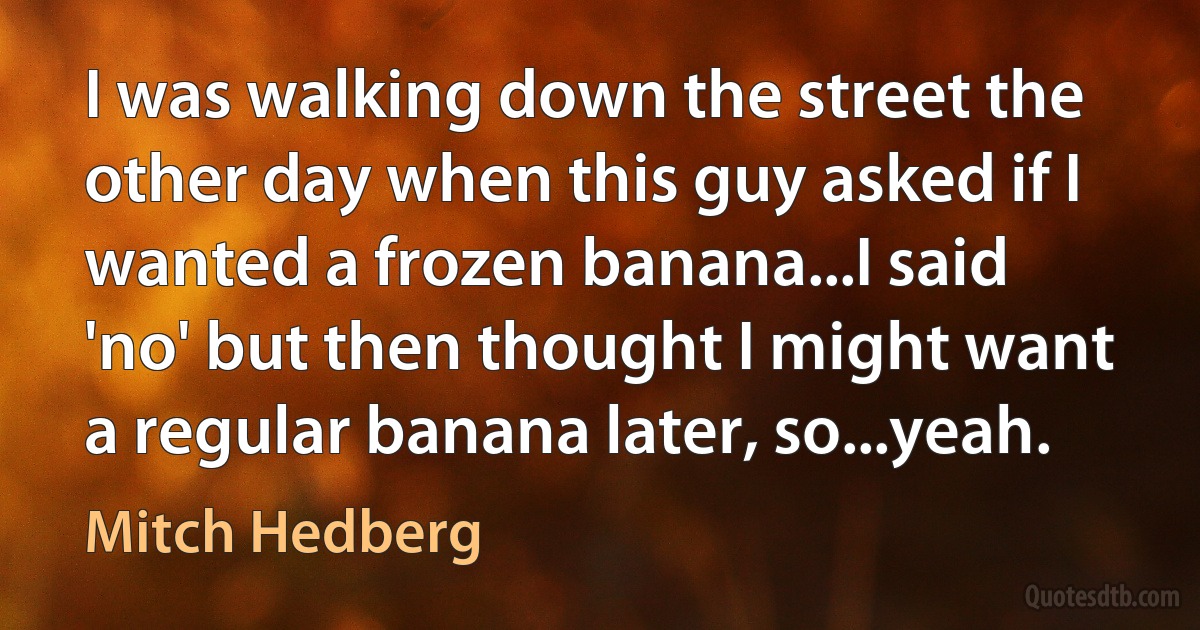 I was walking down the street the other day when this guy asked if I wanted a frozen banana...I said 'no' but then thought I might want a regular banana later, so...yeah. (Mitch Hedberg)