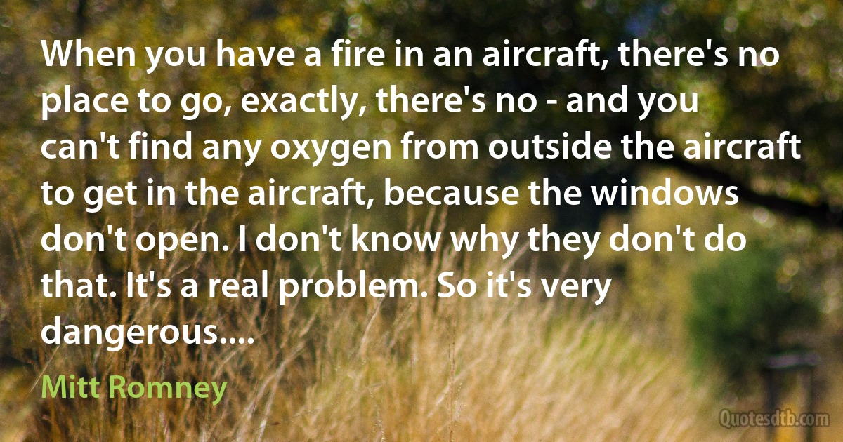 When you have a fire in an aircraft, there's no place to go, exactly, there's no - and you can't find any oxygen from outside the aircraft to get in the aircraft, because the windows don't open. I don't know why they don't do that. It's a real problem. So it's very dangerous.... (Mitt Romney)