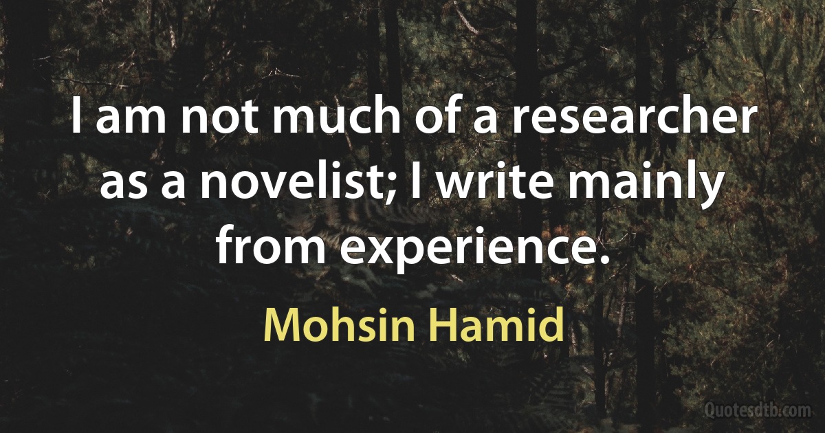 I am not much of a researcher as a novelist; I write mainly from experience. (Mohsin Hamid)