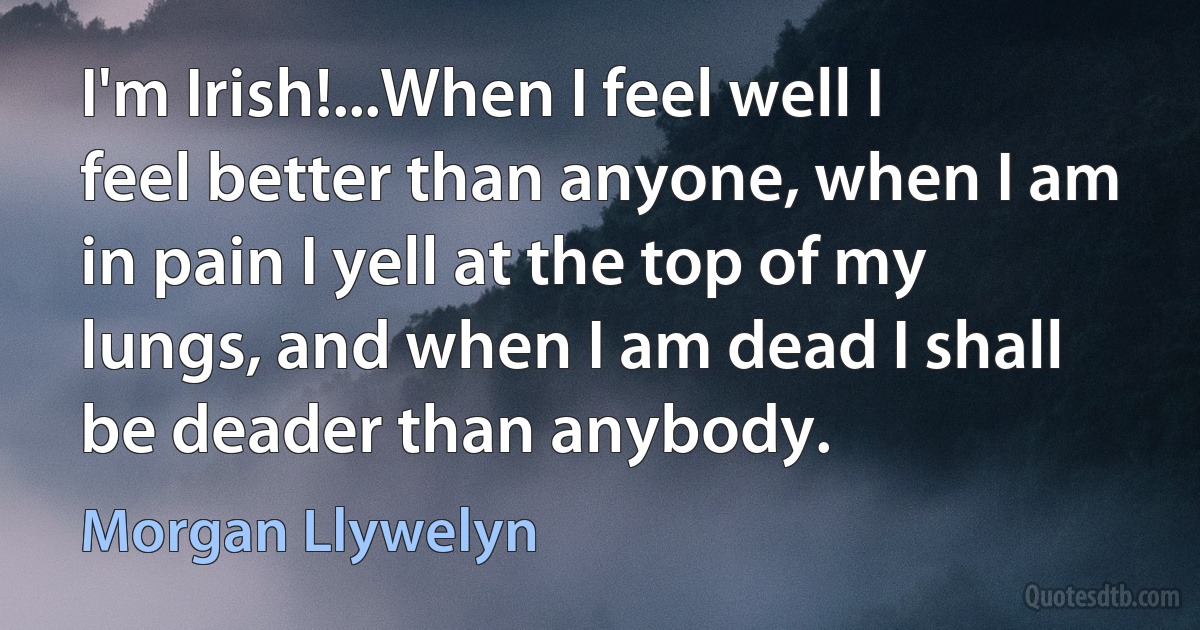 I'm Irish!...When I feel well I feel better than anyone, when I am in pain I yell at the top of my lungs, and when I am dead I shall be deader than anybody. (Morgan Llywelyn)