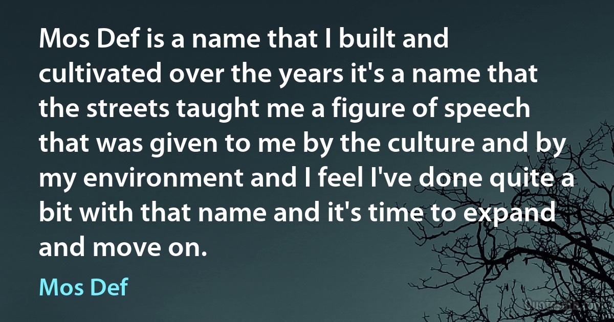 Mos Def is a name that I built and cultivated over the years it's a name that the streets taught me a figure of speech that was given to me by the culture and by my environment and I feel I've done quite a bit with that name and it's time to expand and move on. (Mos Def)