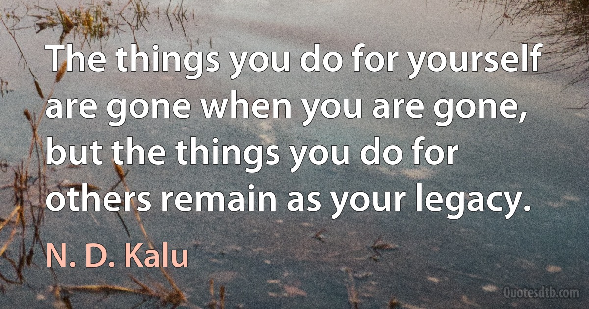 The things you do for yourself are gone when you are gone, but the things you do for others remain as your legacy. (N. D. Kalu)