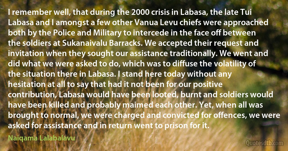 I remember well, that during the 2000 crisis in Labasa, the late Tui Labasa and I amongst a few other Vanua Levu chiefs were approached both by the Police and Military to intercede in the face off between the soldiers at Sukanaivalu Barracks. We accepted their request and invitation when they sought our assistance traditionally. We went and did what we were asked to do, which was to diffuse the volatility of the situation there in Labasa. I stand here today without any hesitation at all to say that had it not been for our positive contribution, Labasa would have been looted, burnt and soldiers would have been killed and probably maimed each other. Yet, when all was brought to normal, we were charged and convicted for offences, we were asked for assistance and in return went to prison for it. (Naiqama Lalabalavu)