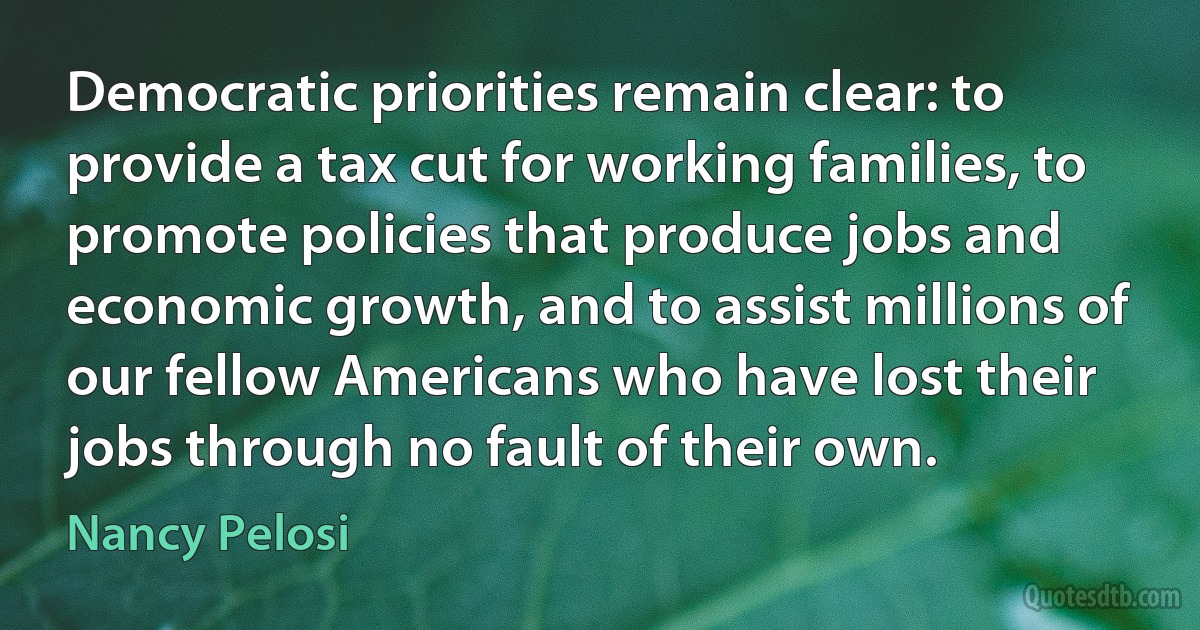 Democratic priorities remain clear: to provide a tax cut for working families, to promote policies that produce jobs and economic growth, and to assist millions of our fellow Americans who have lost their jobs through no fault of their own. (Nancy Pelosi)