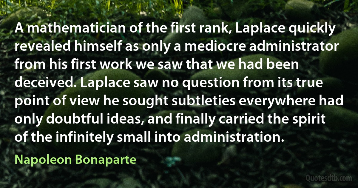 A mathematician of the first rank, Laplace quickly revealed himself as only a mediocre administrator from his first work we saw that we had been deceived. Laplace saw no question from its true point of view he sought subtleties everywhere had only doubtful ideas, and finally carried the spirit of the infinitely small into administration. (Napoleon Bonaparte)