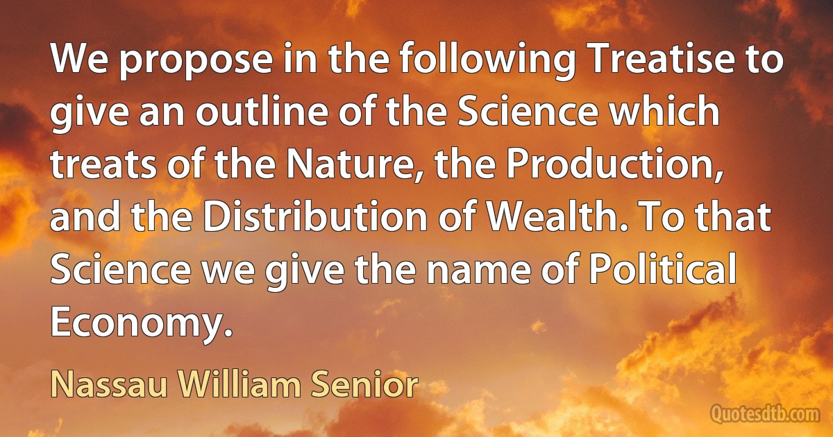 We propose in the following Treatise to give an outline of the Science which treats of the Nature, the Production, and the Distribution of Wealth. To that Science we give the name of Political Economy. (Nassau William Senior)