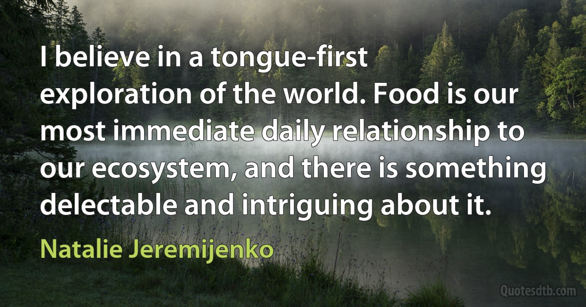 I believe in a tongue-first exploration of the world. Food is our most immediate daily relationship to our ecosystem, and there is something delectable and intriguing about it. (Natalie Jeremijenko)