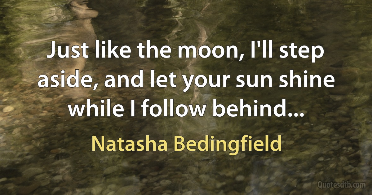 Just like the moon, I'll step aside, and let your sun shine while I follow behind... (Natasha Bedingfield)