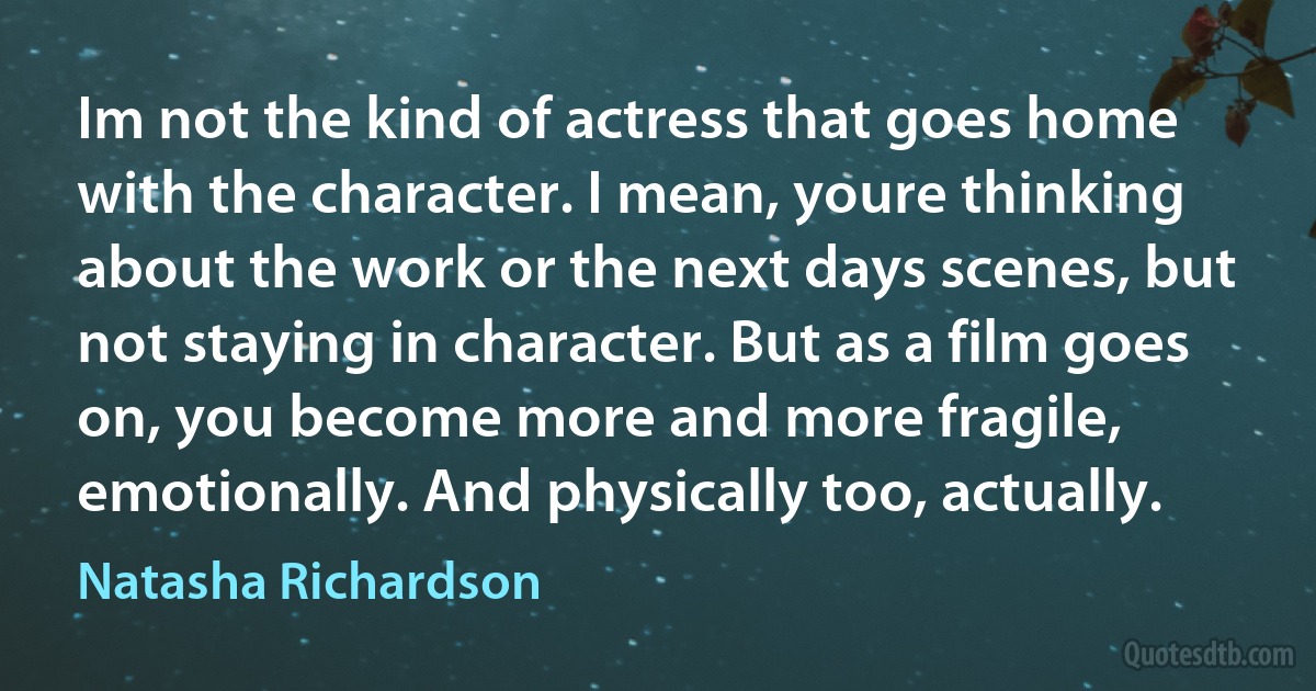 Im not the kind of actress that goes home with the character. I mean, youre thinking about the work or the next days scenes, but not staying in character. But as a film goes on, you become more and more fragile, emotionally. And physically too, actually. (Natasha Richardson)